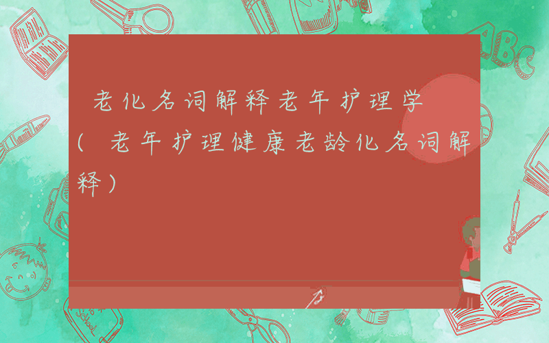 老化名词解释老年护理学 (老年护理健康老龄化名词解释)